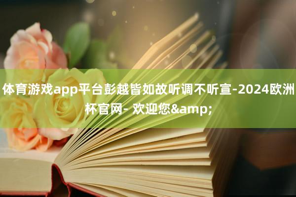 体育游戏app平台彭越皆如故听调不听宣-2024欧洲杯官网- 欢迎您&
