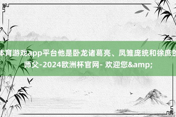 体育游戏app平台他是卧龙诸葛亮、凤雏庞统和徐庶的师父-2024欧洲杯官网- 欢迎您&