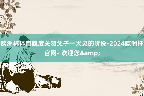 欧洲杯体育超度关羽父子一火灵的听说-2024欧洲杯官网- 欢迎您&