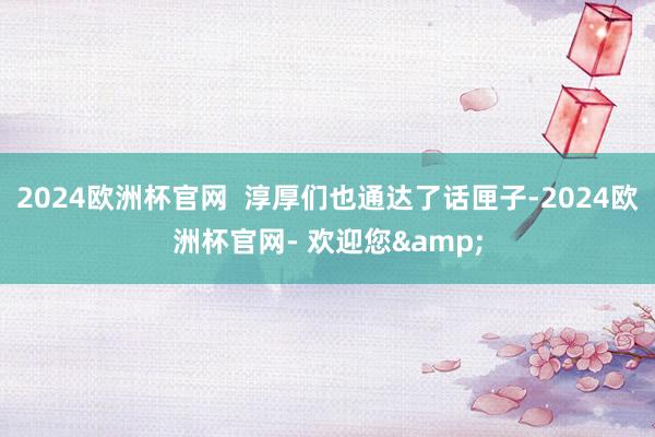 2024欧洲杯官网  淳厚们也通达了话匣子-2024欧洲杯官网- 欢迎您&