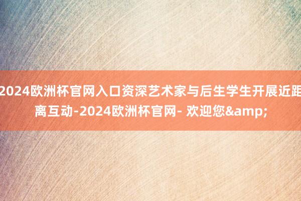 2024欧洲杯官网入口资深艺术家与后生学生开展近距离互动-2024欧洲杯官网- 欢迎您&