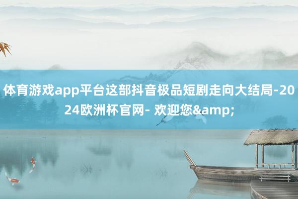 体育游戏app平台这部抖音极品短剧走向大结局-2024欧洲杯官网- 欢迎您&