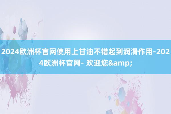 2024欧洲杯官网使用上甘油不错起到润滑作用-2024欧洲杯官网- 欢迎您&