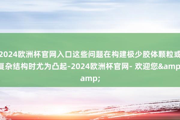 2024欧洲杯官网入口这些问题在构建极少胶体颗粒或复杂结构时尤为凸起-2024欧洲杯官网- 欢迎您&