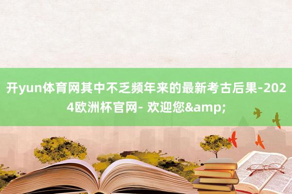 开yun体育网其中不乏频年来的最新考古后果-2024欧洲杯官网- 欢迎您&