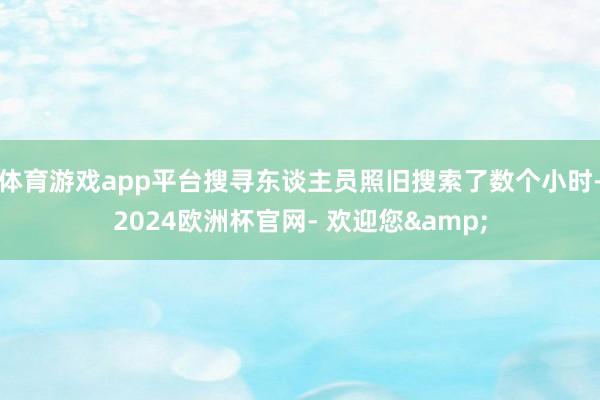 体育游戏app平台搜寻东谈主员照旧搜索了数个小时-2024欧洲杯官网- 欢迎您&