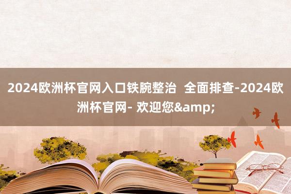 2024欧洲杯官网入口铁腕整治  全面排查-2024欧洲杯官网- 欢迎您&