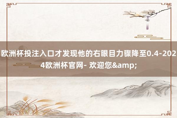 欧洲杯投注入口才发现他的右眼目力骤降至0.4-2024欧洲杯官网- 欢迎您&