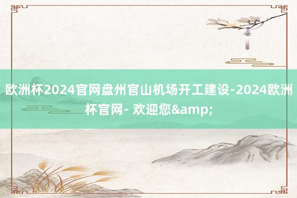 欧洲杯2024官网盘州官山机场开工建设-2024欧洲杯官网- 欢迎您&