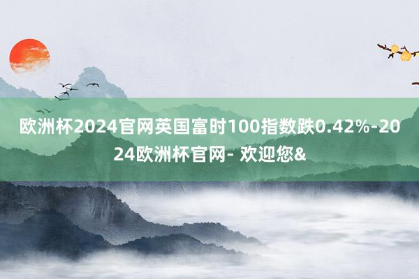 欧洲杯2024官网英国富时100指数跌0.42%-2024欧洲杯官网- 欢迎您&