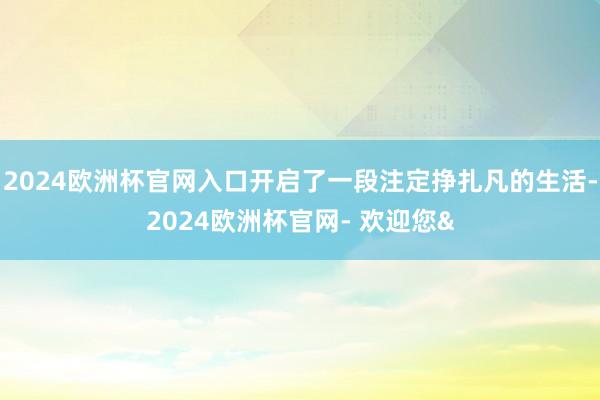 2024欧洲杯官网入口开启了一段注定挣扎凡的生活-2024欧洲杯官网- 欢迎您&