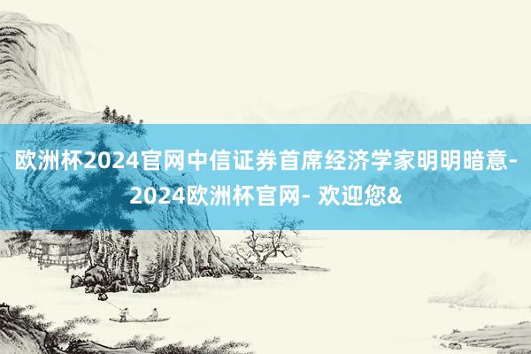 欧洲杯2024官网 中信证券首席经济学家明明暗意-2024欧洲杯官网- 欢迎您&