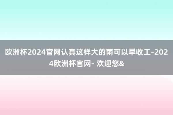 欧洲杯2024官网认真这样大的雨可以早收工-2024欧洲杯官网- 欢迎您&