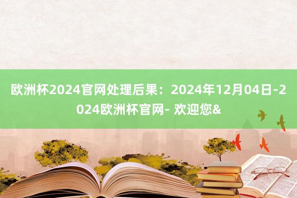 欧洲杯2024官网处理后果：2024年12月04日-2024欧洲杯官网- 欢迎您&