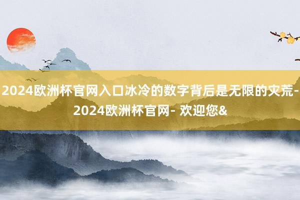 2024欧洲杯官网入口冰冷的数字背后是无限的灾荒-2024欧洲杯官网- 欢迎您&