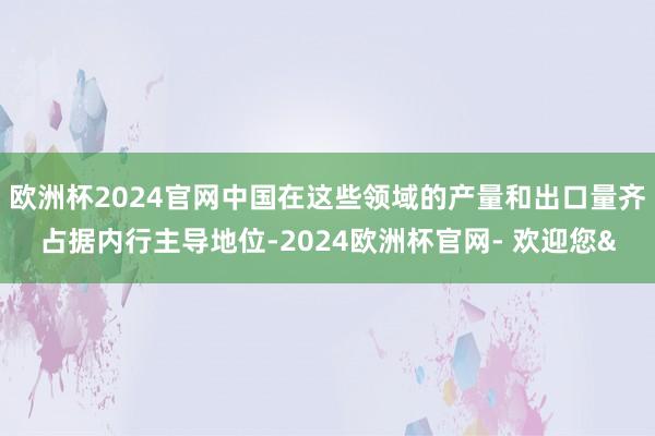 欧洲杯2024官网中国在这些领域的产量和出口量齐占据内行主导地位-2024欧洲杯官网- 欢迎您&