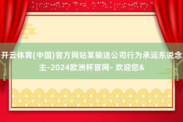 开云体育(中国)官方网站某输送公司行为承运东说念主-2024欧洲杯官网- 欢迎您&