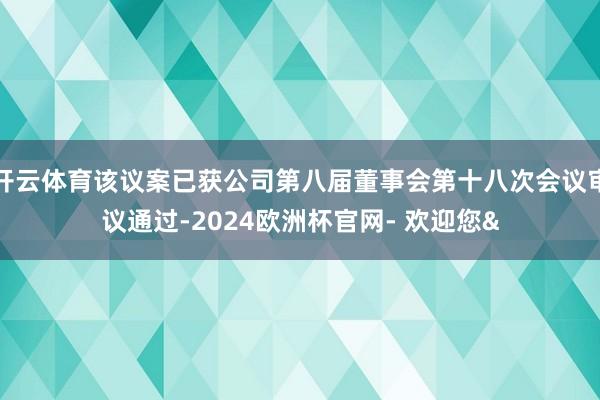 开云体育该议案已获公司第八届董事会第十八次会议审议通过-2024欧洲杯官网- 欢迎您&
