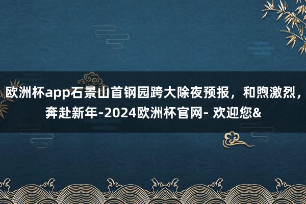 欧洲杯app石景山首钢园跨大除夜预报，和煦激烈，奔赴新年-2024欧洲杯官网- 欢迎您&