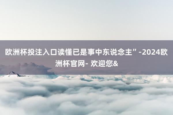 欧洲杯投注入口读懂已是事中东说念主”-2024欧洲杯官网- 欢迎您&