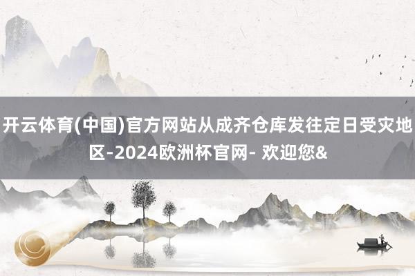 开云体育(中国)官方网站从成齐仓库发往定日受灾地区-2024欧洲杯官网- 欢迎您&