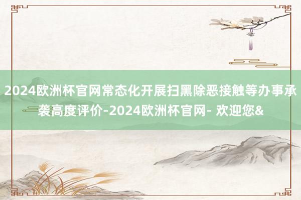 2024欧洲杯官网常态化开展扫黑除恶接触等办事承袭高度评价-2024欧洲杯官网- 欢迎您&