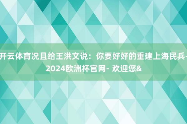 开云体育况且给王洪文说:你要好好的重建上海民兵-2024欧洲杯官网- 欢迎您&