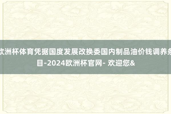 欧洲杯体育凭据国度发展改换委国内制品油价钱调养条目-2024欧洲杯官网- 欢迎您&