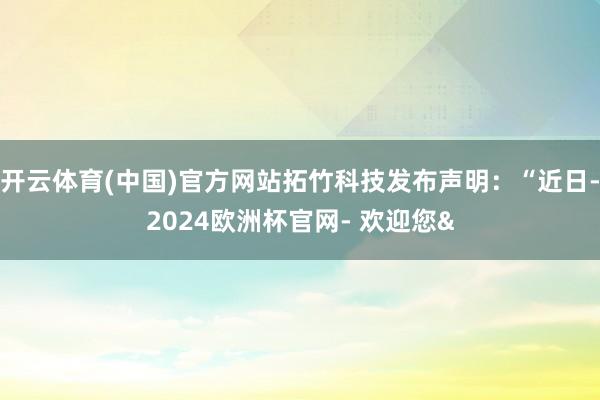 开云体育(中国)官方网站拓竹科技发布声明：“近日-2024欧洲杯官网- 欢迎您&