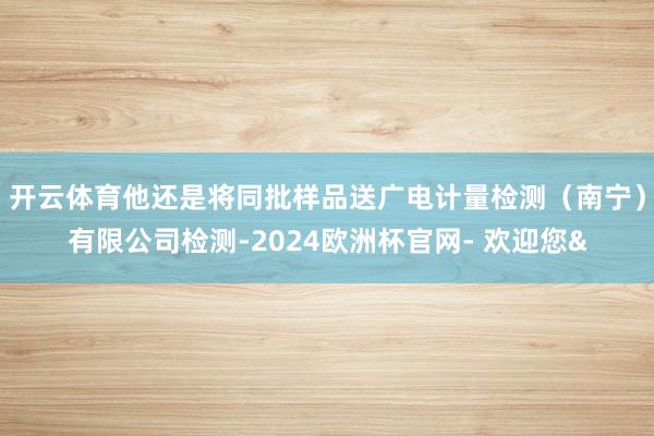 开云体育他还是将同批样品送广电计量检测（南宁）有限公司检测-2024欧洲杯官网- 欢迎您&