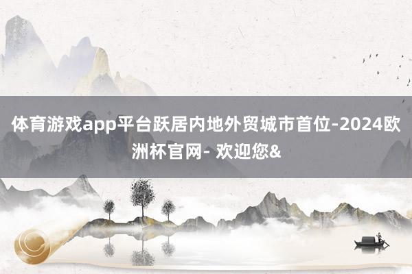 体育游戏app平台跃居内地外贸城市首位-2024欧洲杯官网- 欢迎您&