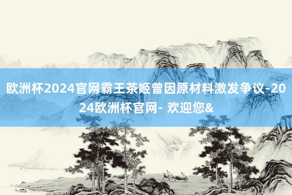 欧洲杯2024官网霸王茶姬曾因原材料激发争议-2024欧洲杯官网- 欢迎您&