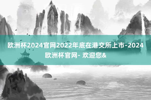 欧洲杯2024官网2022年底在港交所上市-2024欧洲杯官网- 欢迎您&