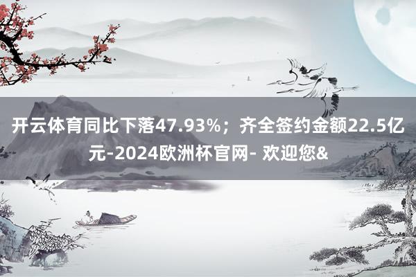 开云体育同比下落47.93%;齐全签约金额22.5亿元-2024欧洲杯官网- 欢迎您&