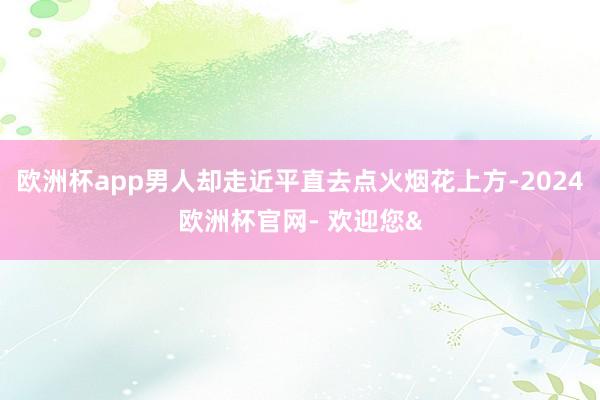 欧洲杯app男人却走近平直去点火烟花上方-2024欧洲杯官网- 欢迎您&