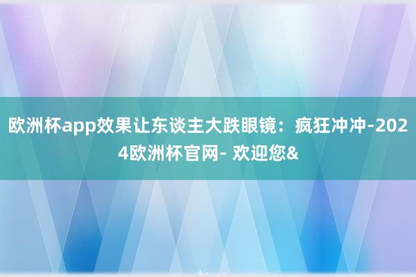欧洲杯app效果让东谈主大跌眼镜:疯狂冲冲-2024欧洲杯官网- 欢迎您&