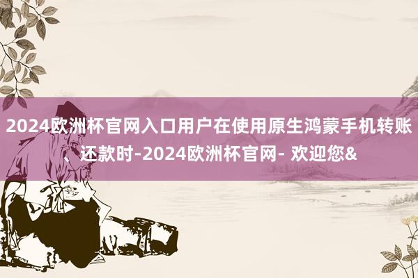 2024欧洲杯官网入口用户在使用原生鸿蒙手机转账、还款时-2024欧洲杯官网- 欢迎您&