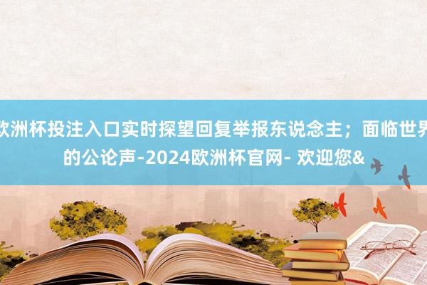 欧洲杯投注入口实时探望回复举报东说念主；面临世界的公论声-2024欧洲杯官网- 欢迎您&