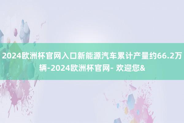 2024欧洲杯官网入口新能源汽车累计产量约66.2万辆-2024欧洲杯官网- 欢迎您&