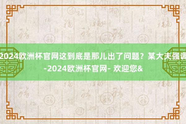 2024欧洲杯官网这到底是那儿出了问题？某大夫强调-2024欧洲杯官网- 欢迎您&