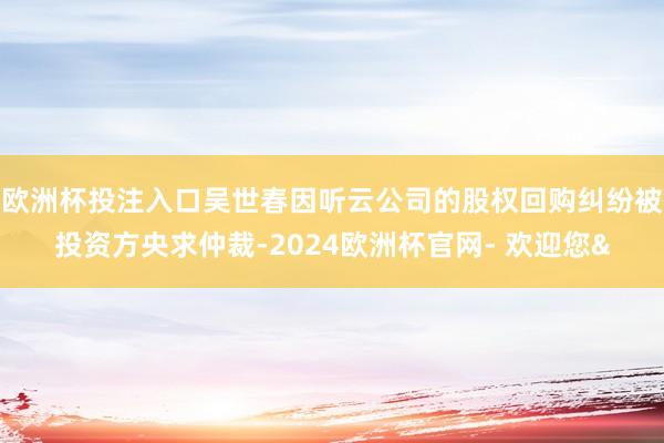 欧洲杯投注入口吴世春因听云公司的股权回购纠纷被投资方央求仲裁-2024欧洲杯官网- 欢迎您&