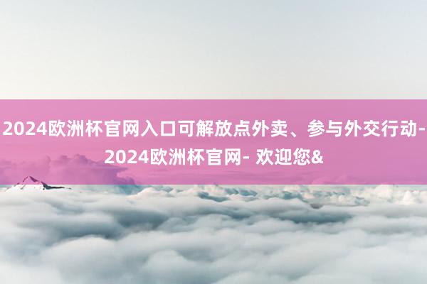 2024欧洲杯官网入口可解放点外卖、参与外交行动-2024欧洲杯官网- 欢迎您&