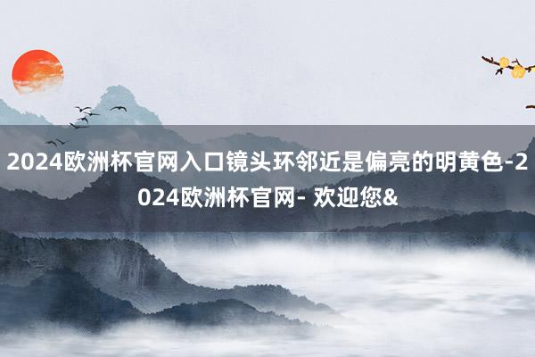 2024欧洲杯官网入口镜头环邻近是偏亮的明黄色-2024欧洲杯官网- 欢迎您&