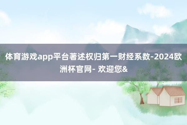 体育游戏app平台著述权归第一财经系数-2024欧洲杯官网- 欢迎您&