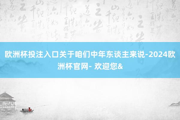 欧洲杯投注入口关于咱们中年东谈主来说-2024欧洲杯官网- 欢迎您&