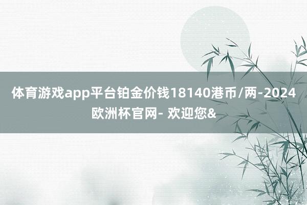 体育游戏app平台铂金价钱18140港币/两-2024欧洲杯官网- 欢迎您&